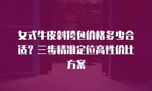女式牛皮斜挎包价格多少合适？三步精准定位高性价比方案