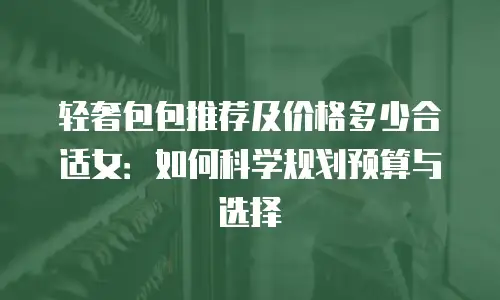 轻奢包包推荐及价格多少合适女：如何科学规划预算与选择