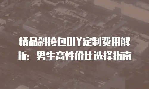 精品斜挎包DIY定制费用解析：男生高性价比选择指南