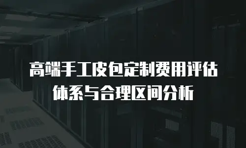 高端手工皮包定制费用评估体系与合理区间分析