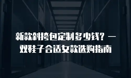 新款斜挎包定制多少钱？一双鞋子合适女款选购指南
