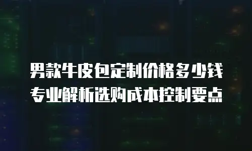 男款牛皮包定制价格多少钱 专业解析选购成本控制要点