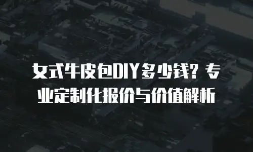 女式牛皮包DIY多少钱？专业定制化报价与价值解析