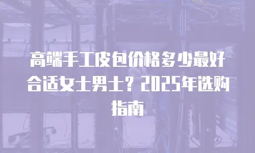 高端手工皮包价格多少最好合适女士男士？2025年选购指南