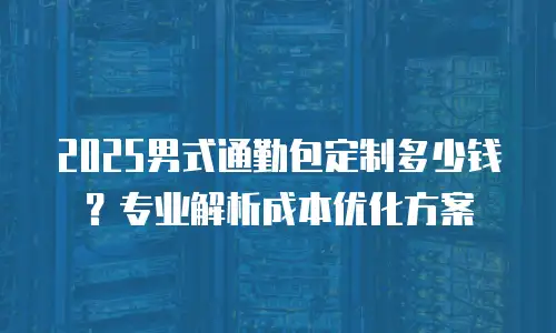 2025男式通勤包定制多少钱？专业解析成本优化方案
