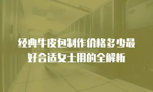 经典牛皮包制作价格多少最好合适女士用的全解析