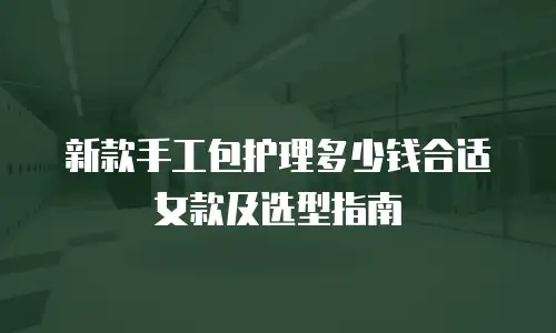 新款手工包护理多少钱合适女款及选型指南