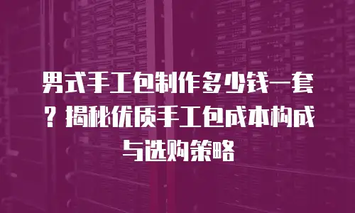 男式手工包制作多少钱一套？揭秘优质手工包成本构成与选购策略