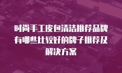 时尚手工皮包清洁推荐品牌有哪些比较好的牌子推荐及解决方案