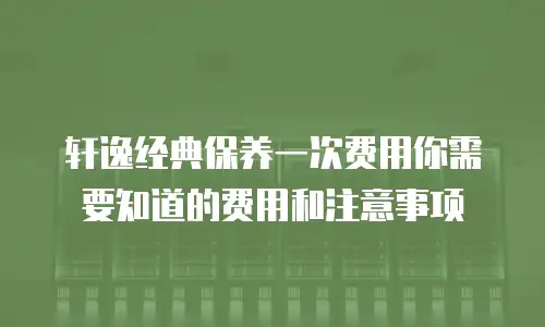 轩逸经典保养一次费用你需要知道的费用和注意事项