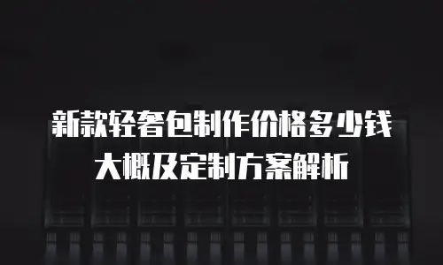 新款轻奢包制作价格多少钱大概及定制方案解析