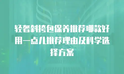 轻奢斜挎包保养推荐哪款好用一点儿推荐理由及科学选择方案