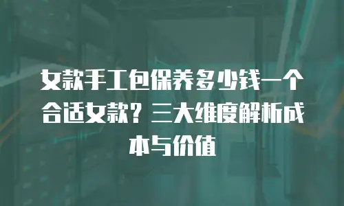 女款手工包保养多少钱一个合适女款？三大维度解析成本与价值