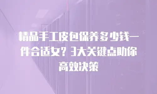 精品手工皮包保养多少钱一件合适女？3大关键点助你高效决策