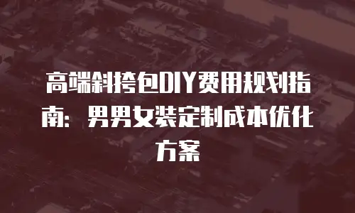 高端斜挎包DIY费用规划指南：男男女装定制成本优化方案