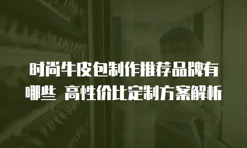 时尚牛皮包制作推荐品牌有哪些 高性价比定制方案解析