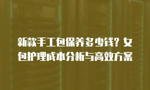 新款手工包保养多少钱？女包护理成本分析与高效方案