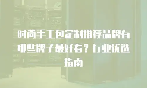 时尚手工包定制推荐品牌有哪些牌子最好看？行业优选指南