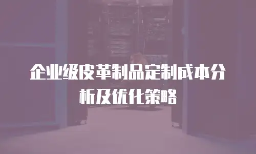 企业级皮革制品定制成本分析及优化策略