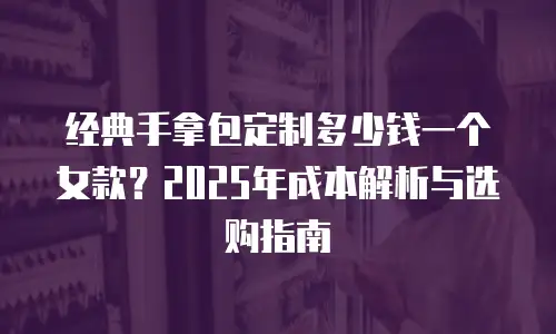 经典手拿包定制多少钱一个女款？2025年成本解析与选购指南