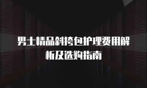 男士精品斜挎包护理费用解析及选购指南