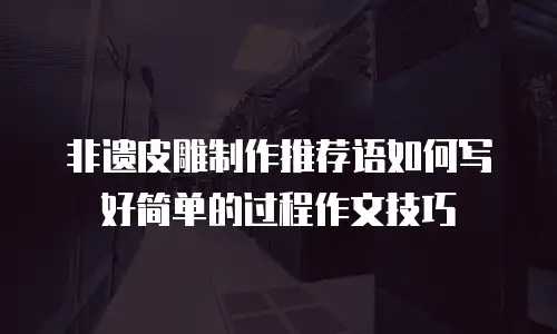 非遗皮雕制作推荐语如何写好简单的过程作文技巧