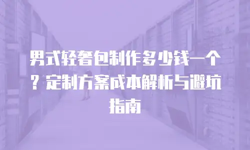 男式轻奢包制作多少钱一个？定制方案成本解析与避坑指南