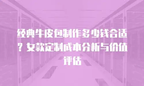 经典牛皮包制作多少钱合适？女款定制成本分析与价值评估