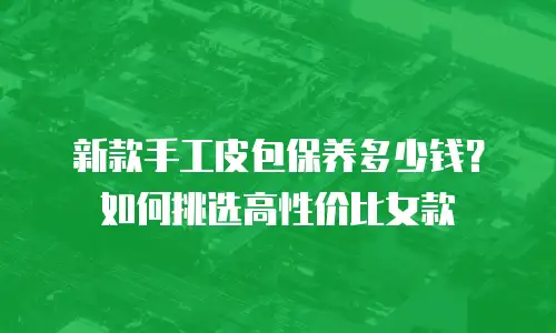 新款手工皮包保养多少钱？如何挑选高性价比女款