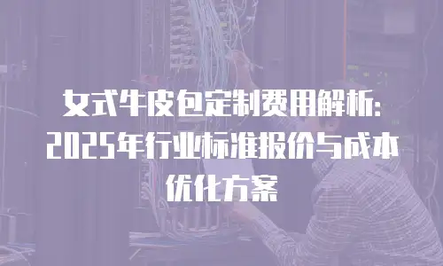 女式牛皮包定制费用解析：2025年行业标准报价与成本优化方案