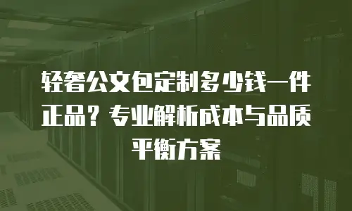轻奢公文包定制多少钱一件正品？专业解析成本与品质平衡方案