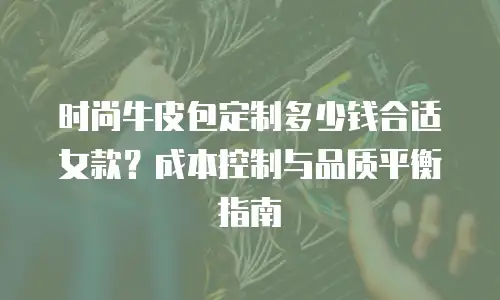 时尚牛皮包定制多少钱合适女款？成本控制与品质平衡指南