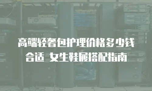 高端轻奢包护理价格多少钱合适 女生鞋履搭配指南