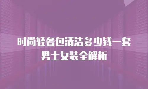时尚轻奢包清洁多少钱一套男士女装全解析