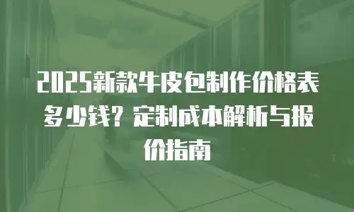 2025新款牛皮包制作价格表多少钱？定制成本解析与报价指南
