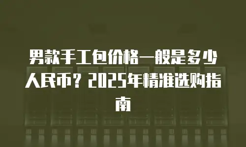 男款手工包价格一般是多少人民币？2025年精准选购指南