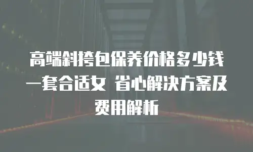 高端斜挎包保养价格多少钱一套合适女 省心解决方案及费用解析