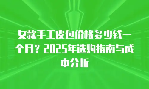 女款手工皮包价格多少钱一个月？2025年选购指南与成本分析