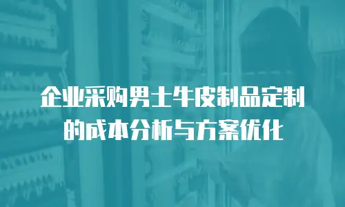企业采购男士牛皮制品定制的成本分析与方案优化