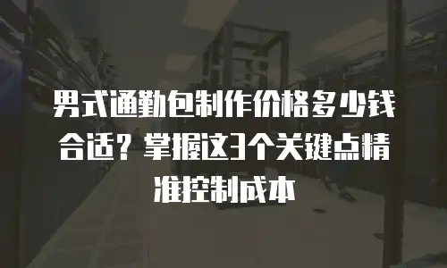 男式通勤包制作价格多少钱合适？掌握这3个关键点精准控制成本