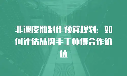 非遗皮雕制作预算规划：如何评估品牌手工师傅合作价值