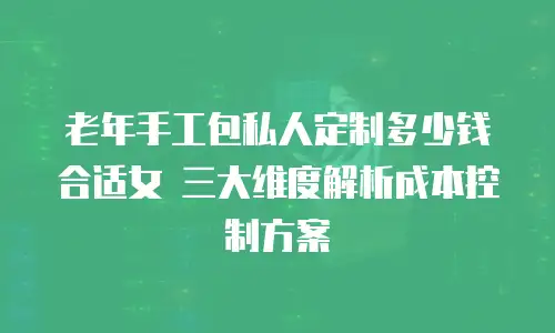 老年手工包私人定制多少钱合适女 三大维度解析成本控制方案