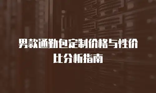 男款通勤包定制价格与性价比分析指南