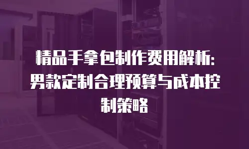精品手拿包制作费用解析：男款定制合理预算与成本控制策略