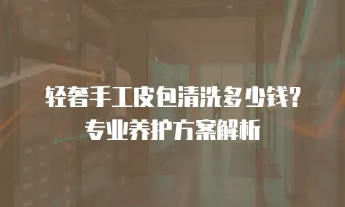 轻奢手工皮包清洗多少钱？专业养护方案解析