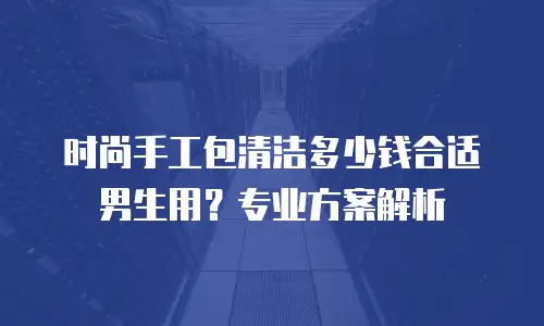 时尚手工包清洁多少钱合适男生用？专业方案解析
