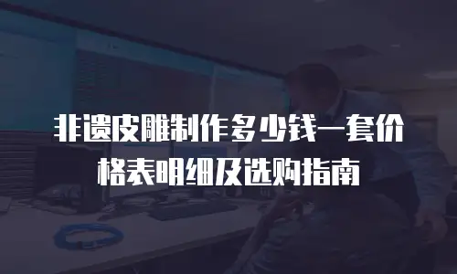 非遗皮雕制作多少钱一套价格表明细及选购指南
