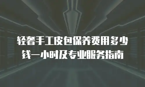 轻奢手工皮包保养费用多少钱一小时及专业服务指南