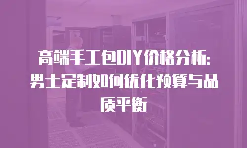 高端手工包DIY价格分析：男士定制如何优化预算与品质平衡
