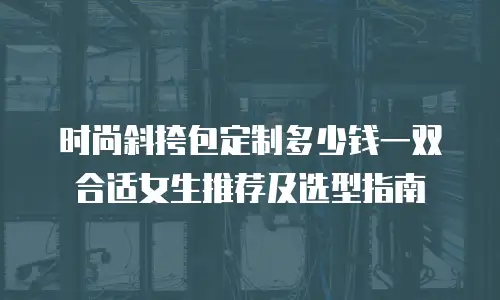 时尚斜挎包定制多少钱一双合适女生推荐及选型指南